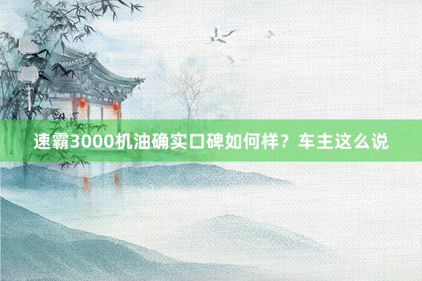 速霸3000机油确实口碑如何样？车主这么说