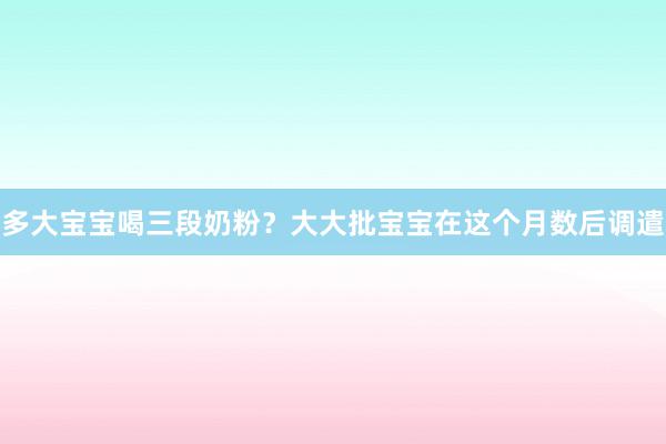 多大宝宝喝三段奶粉？大大批宝宝在这个月数后调遣