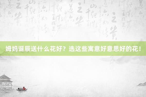 姆妈诞辰送什么花好？选这些寓意好意思好的花！
